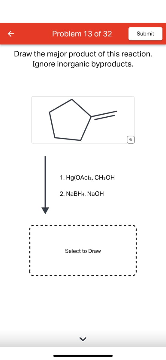 Problem 13 of 32
Draw the major product of this reaction.
Ignore inorganic byproducts.
1. Hg(OAc)2, CH3OH
2. NaBH4, NaOH
Submit
Select to Draw