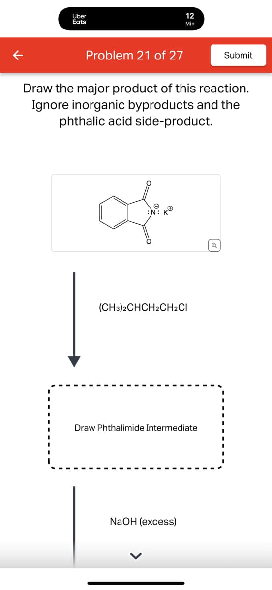 Uber
Eats
12
Min
Problem 21 of 27
Submit
Draw the major product of this reaction.
Ignore inorganic byproducts and the
phthalic acid side-product.
:N:
K®
(CH3)2CHCH2CH2CI
Draw Phthalimide Intermediate
NaOH (excess)
વ્