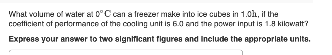 What volume of water at 0°C can a freezer make into ice cubes in 1.0h, if the
coefficient of performance of the cooling unit is 6.0 and the power input is 1.8 kilowatt?
Express your answer to two significant figures and include the appropriate units.