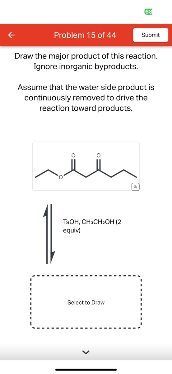 Problem 15 of 44
68
Draw the major product of this reaction.
Ignore inorganic byproducts.
TSOH, CH3CH2OH (2
equiv)
Submit
Assume that the water side product is
continuously removed to drive the
reaction toward products.
Select to Draw