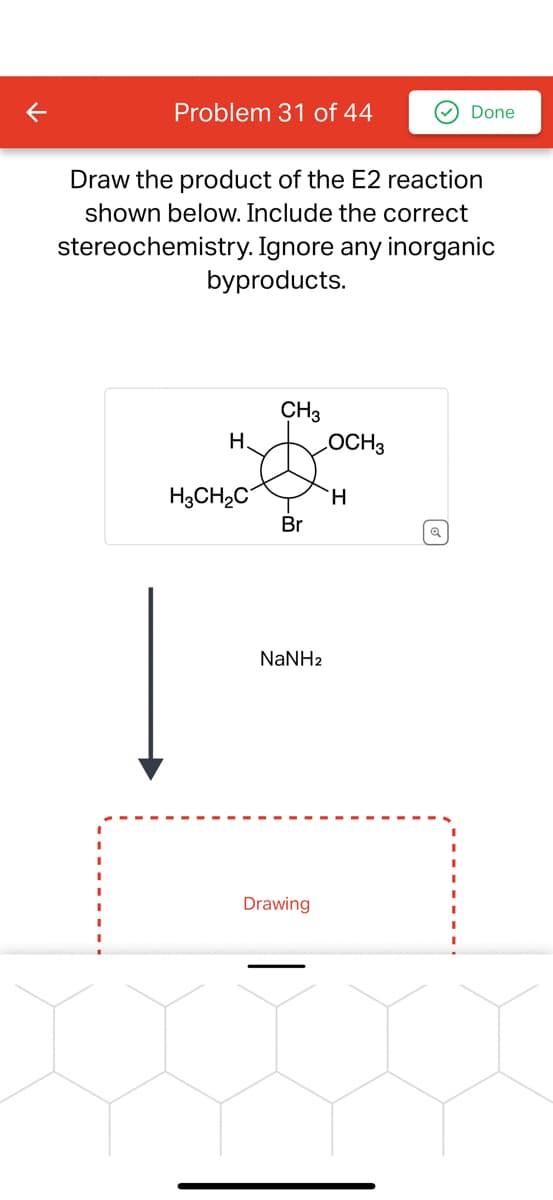 Problem 31 of 44
Draw the product of the E2 reaction
shown below. Include the correct
stereochemistry. Ignore any inorganic
byproducts.
H.
H3CH₂C
CH3
Br
NaNHz
Drawing
OCH3
Done
H