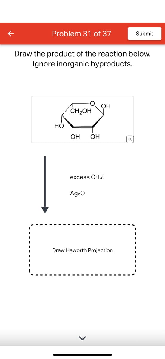 Problem 31 of 37
Submit
Draw the product of the reaction below.
Ignore inorganic byproducts.
CH2OH
OH
HO
OH
OH
Q
excess CH³I
Ag2O
Draw Haworth Projection