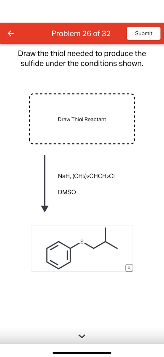 Problem 26 of 32
Draw the thiol needed to produce the
sulfide under the conditions shown.
Draw Thiol Reactant
NAH, (CH3)2CHCH2CI
DMSO
Submit
Q