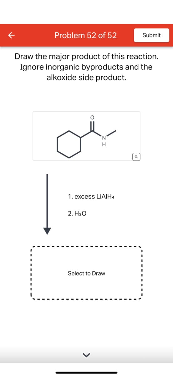 <
Problem 52 of 52
Submit
Draw the major product of this reaction.
Ignore inorganic byproducts and the
alkoxide side product.
N
H
Q
1. excess LiAlH4
2. H2O
Select to Draw
