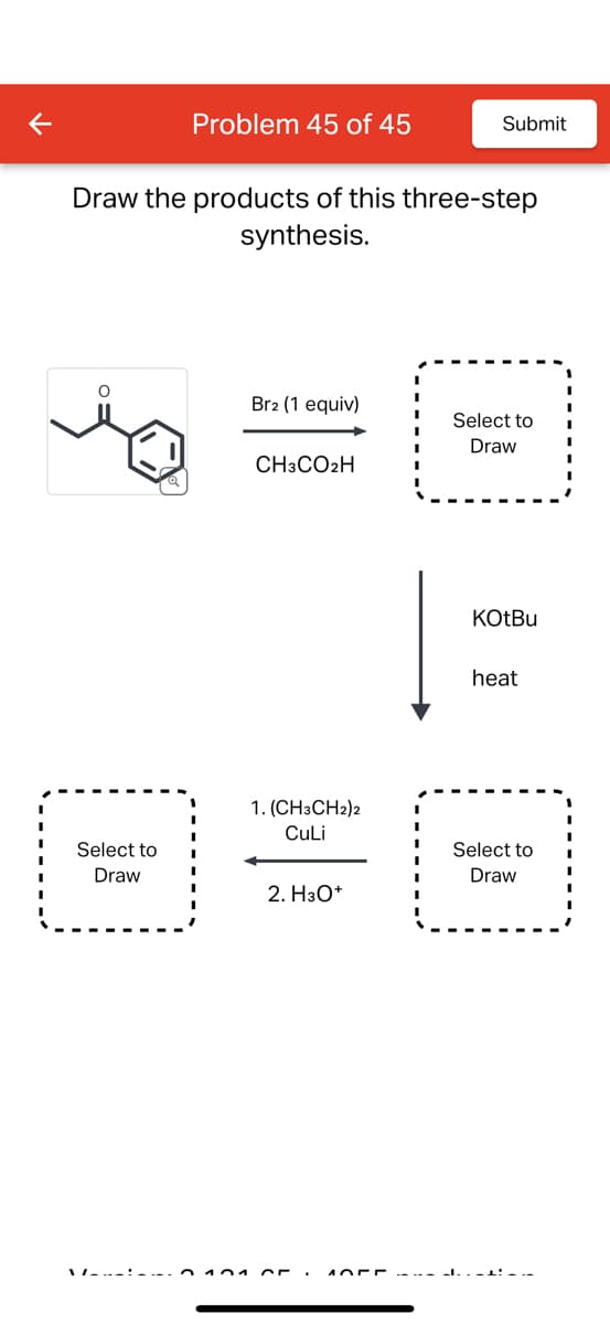 K
Problem 45 of 45
Submit
Draw the products of this three-step
synthesis.
Br2 (1 equiv)
Select to
Draw
CH3CO2H
1. (CH3CH2)2
CuLi
KOtBu
heat
Select to
Select to
Draw
Draw
2. H3O+