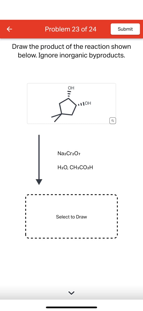 Problem 23 of 24
Draw the product of the reaction shown
below. Ignore inorganic byproducts.
OH
Na2Cr2O7
JOH
H2O, CH3CO2H
Submit
Select to Draw