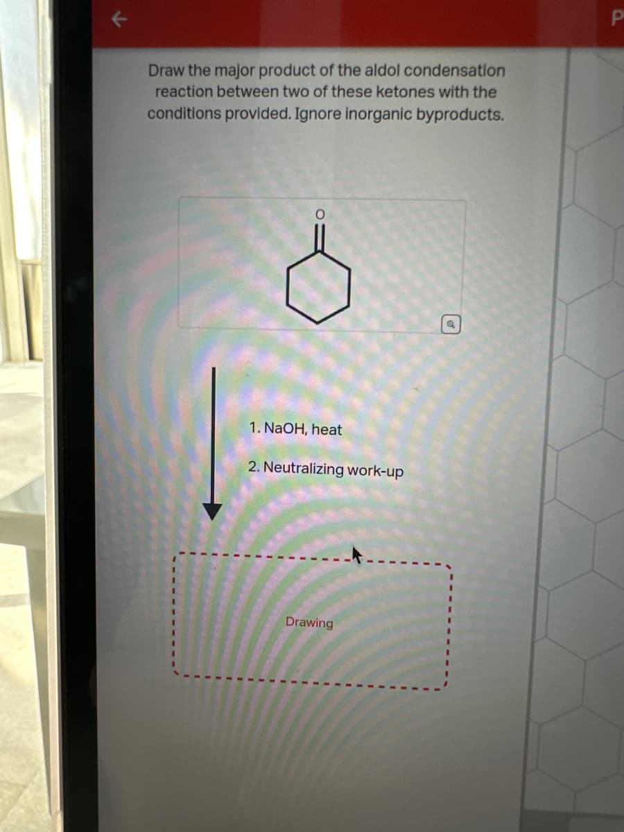 Draw the major product of the aldol condensation
reaction between two of these ketones with the
conditions provided. Ignore inorganic byproducts.
O
1. NaOH, heat
2. Neutralizing work-up
Drawing
ด
P