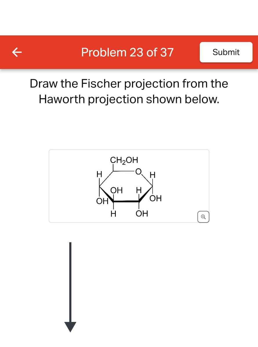 ←
Problem 23 of 37
Submit
Draw the Fischer projection from the
Haworth projection shown below.
CH2OH
H
H
OH H
OH
OH
H
OH
Q