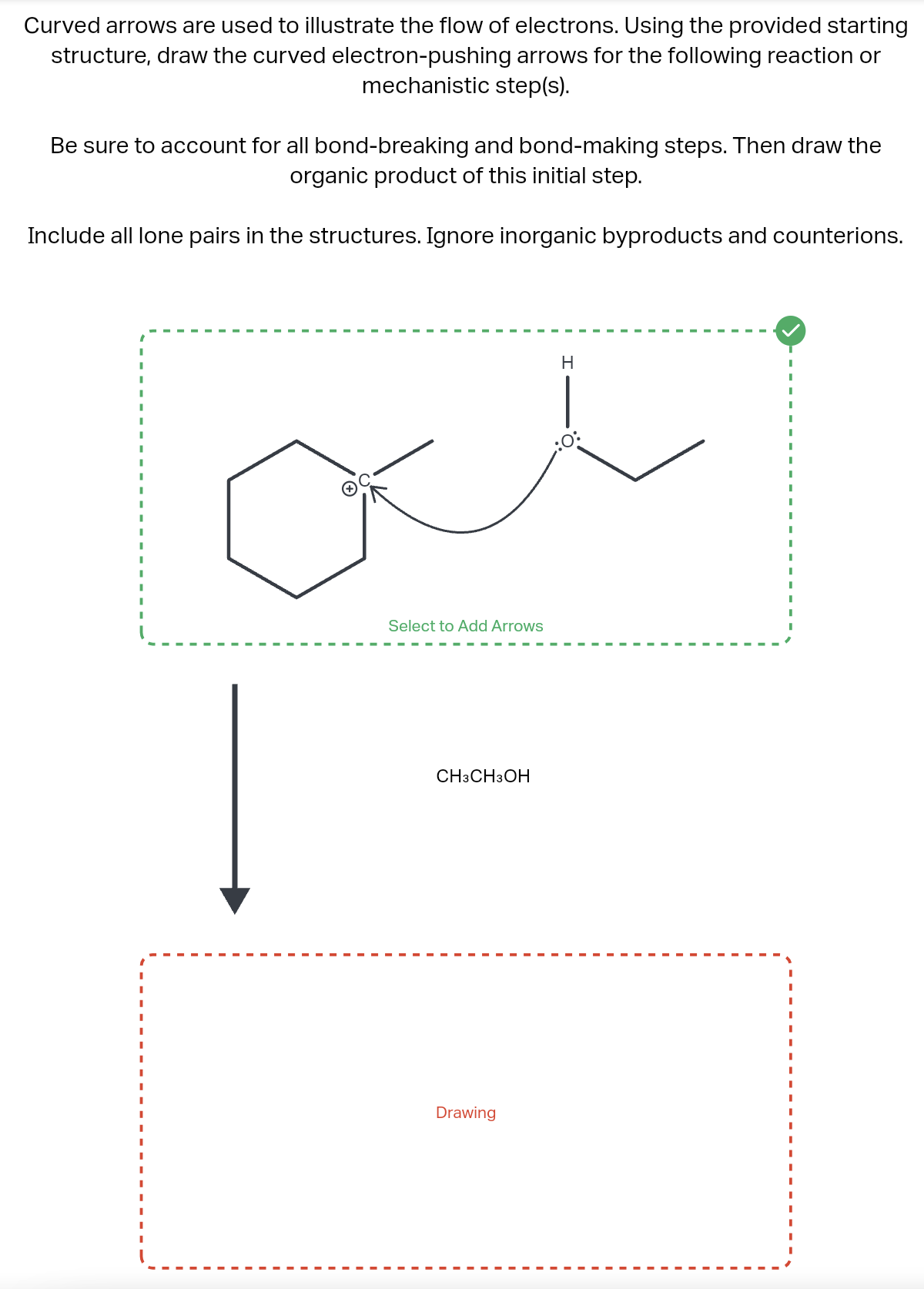 Curved arrows are used to illustrate the flow of electrons. Using the provided starting
structure, draw the curved electron-pushing arrows for the following reaction or
mechanistic step(s).
Be sure to account for all bond-breaking and bond-making steps. Then draw the
organic product of this initial step.
Include all lone pairs in the structures. Ignore inorganic byproducts and counterions.
Select to Add Arrows
CH3 CH3OH
Drawing
H
I