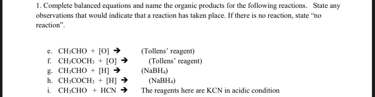 1. Complete balanced equations and name the organic products for the following reactions. State any
observations that would indicate that a reaction has taken place. If there is no reaction, state “no
reaction".
e. CH3CHO + [0] →
f. CH3COCH3 + [O] →
g. CH3CHO + [H] →
h. CH3COCH3 + [H] →
i. CH3CHO + HCN →
(Tollens’ reagent)
(Tollens’ reagent)
(NABH4)
(NaBH4)
The reagents here are KCN in acidic condition
