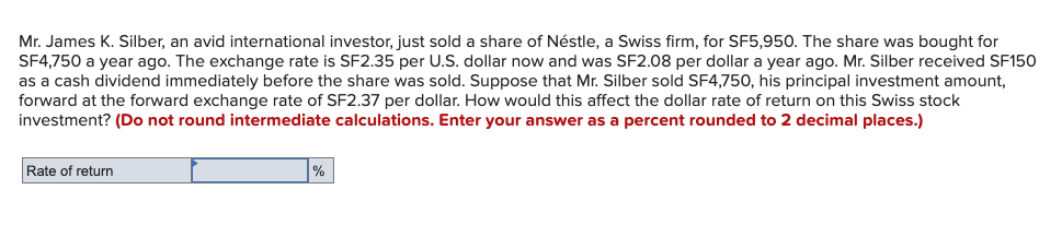 Mr. James K. Silber, an avid international investor, just sold a share of Néstle, a Swiss firm, for SF5,950. The share was bought for
SF4,750 a year ago. The exchange rate is SF2.35 per U.S. dollar now and was SF2.08 per dollar a year ago. Mr. Silber received SF150
as a cash dividend immediately before the share was sold. Suppose that Mr. Silber sold SF4,750, his principal investment amount,
forward at the forward exchange rate of SF2.37 per dollar. How would this affect the dollar rate of return on this Swiss stock
investment? (Do not round intermediate calculations. Enter your answer as a percent rounded to 2 decimal places.)
Rate of return
%
