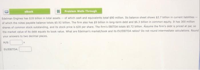 eBook
Problem Walk-Through
Edelman Engines has $18 billion in total assets - of which cash and equivalents total $90 million. Its balance sheet shows $2.7 billion in current liabilities -
of which the notes payable balance totals $0.92 billion. The firm also has $9 billion in long-term debt and $6.3 billion in common equity. It has 300 million
shares of common stock outstanding, and its stock price is $20 per share. The firm's EBITDA totals $0.72 billion. Assume the firm's debt is priced at par, so
the market value of its debt equals its book value. What are Edelman's market/book and its EV/EBITDA ratios? Do not round intermediate calculations. Round
your answers to two decimal places.
M/B:
EV/EBITDA:
