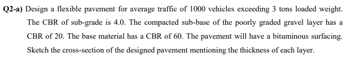 Q2-a) Design a flexible pavement for average traffic of 1000 vehicles exceeding 3 tons loaded weight.
The CBR of sub-grade is 4.0. The compacted sub-base of the poorly graded gravel layer has a
CBR of 20. The base material has a CBR of 60. The pavement will have a bituminous surfacing.
Sketch the cross-section of the designed pavement mentioning the thickness of each layer.
