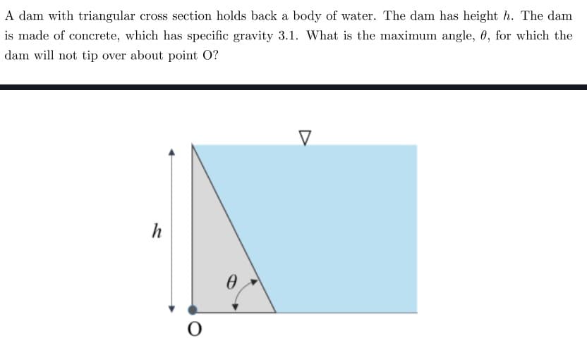 A dam with triangular cross section holds back a body of water. The dam has height h. The dam
is made of concrete, which has specific gravity 3.1. What is the maximum angle, 0, for which the
dam will not tip over about point O?
h
O
0
V