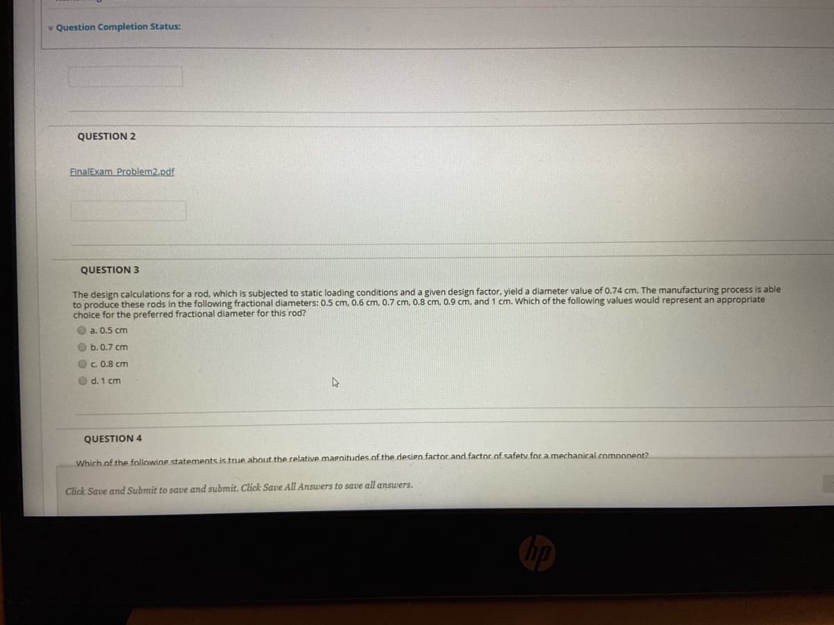 * Question Completion Status:
QUESTION 2
FinalExam Problem2.pdf
QUESTION 3
The design calculations for a rod, which is subjected to static loading conditions and a given design factor, yield a diameter value of 0.74 cm. The manufacturing process is able
to produce these rods in the following fractional diameters: 0.5 cm, 0.6 cm, 0.7 cm, 0.8 cm, 0.9 cm, and 1 cm. Which of the following values would represent an appropriate
choice for the preferred fractional diameter for this rod?
O a. 0.5 cm
O b.0.7 cm
O c. 0.8 cm
O d. 1 cm
QUESTION 4
Which of the following statements is true about the relative marnitudes of the design factor and factor of safety for a mechanical.component?
Click Save and Submit to save and submit. Click Save All Answers to save all answers.
