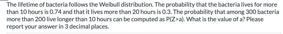 The lifetime of bacteria follows the Weibull distribution. The probability that the bacteria lives for more
than 10 hours is 0.74 and that it lives more than 20 hours is 0.3. The probability that among 300 bacteria
more than 200 live longer than 10 hours can be computed as P(Z>a). What is the value of a? Please
report your answer in 3 decimal places.