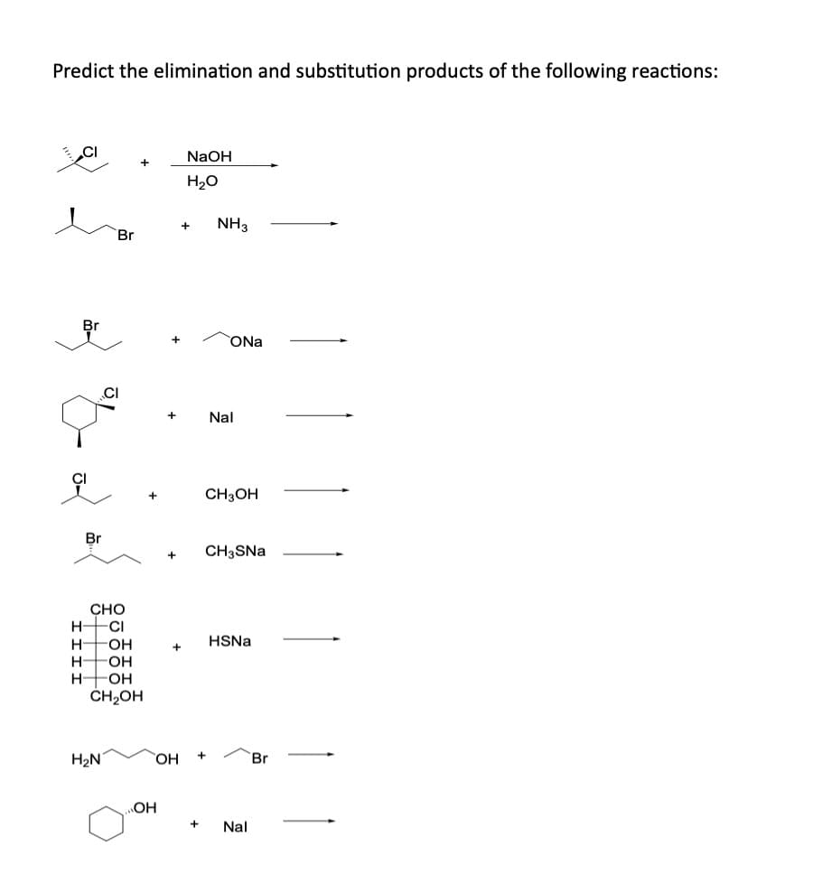 Predict the elimination and substitution products of the following reactions:
Br
NaOH
H₂O
+
NH3
Br
+
Nal
ONa
CH3OH
CH3SNa
CHO
H-
-CI
H -OH
HSNa
+
H -OH
H- -OH
CH₂OH
H₂N
OH
+
Br
OH
+ Nal