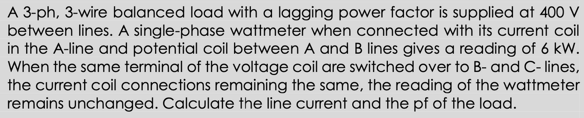 A 3-ph, 3-wire balanced load with a lagging power factor is supplied at 400 V
between lines. A single-phase wattmeter when connected with its current coil
in the A-line and potential coil between A and B lines gives a reading of 6 kW.
When the same terminal of the voltage coil are switched over to B- and C- lines,
the current coil connections remaining the same, the reading of the wattmeter
remains unchanged. Calculate the line current and the pf of the load.
