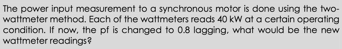 The power input measurement to a synchronous motor is done using the two-
wattmeter method. Each of the wattmeters reads 40 kW at a certain operating
condition. If now, the pf is changed to 0.8 lagging, what would be the new
wattmeter readings?
