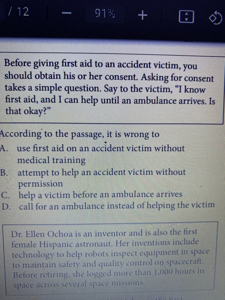 / 12
91%
Before giving first aid to an accident victim, you
should obtain his or her consent. Asking for consent
takes a simple question. Say to the victim, "I know
first aid, and I can help until an ambulance arrives. Is
that okay?"
According to the passage, it is wrong to
A. use first aid on an accident victim without
medical training
B. attempt to help an accident victim without
permission
C. help a victim before an ambulance arrives
D. call for an ambulance instead of helping the victim
Dr. Ellen Ochoa is an inventor and is also the first
female Hispanic astronaut. Her inventions include
technology to help robots inspect equipment in space
to maintain safety and quality control on spacecraft.
Before retiring, she logged more than 1,000 hours in
space across several space missions.
