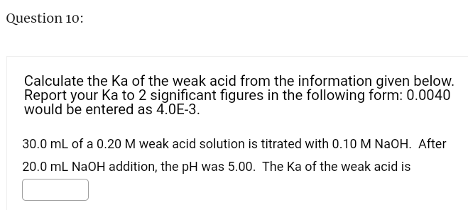 Question 10:
Calculate the Ka of the weak acid from the information given below.
Report your Ka to 2 significant figures in the following form: 0.0040
would be entered as 4.0E-3.
30.0 mL of a 0.20 M weak acid solution is titrated with 0.10 M NaOH. After
20.0 mL NaOH addition, the pH was 5.00. The Ka of the weak acid is