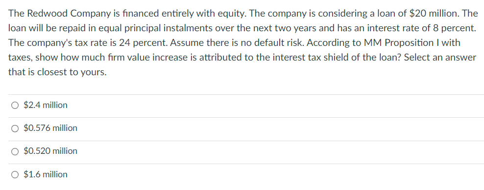 The Redwood Company is financed entirely with equity. The company is considering a loan of $20 million. The
loan will be repaid in equal principal instalments over the next two years and has an interest rate of 8 percent.
The company's tax rate is 24 percent. Assume there is no default risk. According to MM Proposition I with
taxes, show how much firm value increase is attributed to the interest tax shield of the loan? Select an answer
that is closest to yours.
O $2.4 million
O $0.576 million
O $0.520 million
O $1.6 million