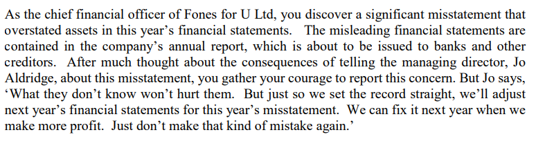As the chief financial officer of Fones for U Ltd, you discover a significant misstatement that
overstated assets in this year's financial statements. The misleading financial statements are
contained in the company's annual report, which is about to be issued to banks and other
creditors. After much thought about the consequences of telling the managing director, Jo
Aldridge, about this misstatement, you gather your courage to report this concern. But Jo says,
'What they don't know won't hurt them. But just so we set the record straight, we'll adjust
next year's financial statements for this year's misstatement. We can fix it next year when we
make more profit. Just don't make that kind of mistake again.'