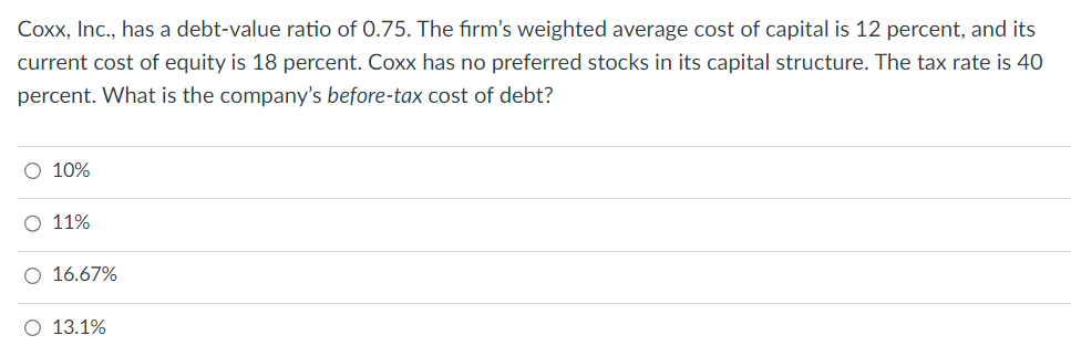 Coxx, Inc., has a debt-value ratio of 0.75. The firm's weighted average cost of capital is 12 percent, and its
current cost of equity is 18 percent. Coxx has no preferred stocks in its capital structure. The tax rate is 40
percent. What is the company's before-tax cost of debt?
O 10%
O 11%
O 16.67%
O 13.1%