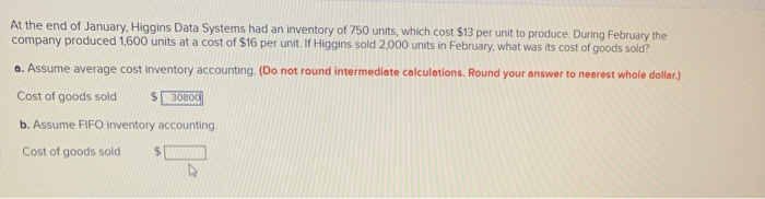 At the end of January, Higgins Data Systems had an inventory of 750 units, which cost $13 per unit to produce. During February the
company produced 1,600 units at a cost of $16 per unit. If Higgins sold 2,000 units in February, what was its cost of goods sold?
a. Assume average cost inventory accounting. (Do not round intermediate calculations. Round your answer to nearest whole dollar.)
Cost of goods sold
$30800
b. Assume FIFO inventory accounting.
Cost of goods sold $1