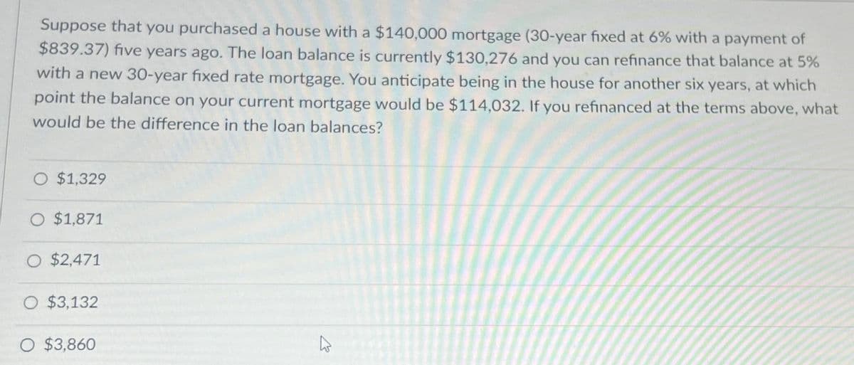 Suppose that you purchased a house with a $140,000 mortgage (30-year fixed at 6% with a payment of
$839.37) five years ago. The loan balance is currently $130,276 and you can refinance that balance at 5%
with a new 30-year fixed rate mortgage. You anticipate being in the house for another six years, at which
point the balance on your current mortgage would be $114,032. If you refinanced at the terms above, what
would be the difference in the loan balances?
O $1,329
O $1,871
O $2,471
O $3,132
O $3,860
2