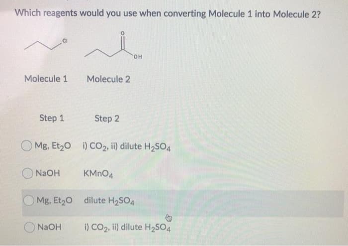 Which reagents would you use when converting Molecule 1 into Molecule 2?
i
OH
Molecule 1
Step 1
NaOH
Molecule 2
Mg, Et₂0 i) CO2, ii) dilute H₂SO4
Step 2
NaOH
KMnO4
Mg, Et₂O dilute H₂SO4
i) CO2, ii) dilute H₂SO4