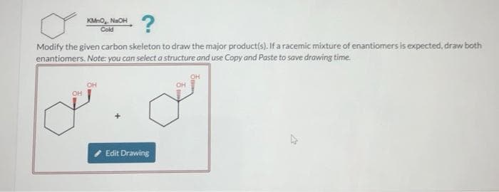 KMnO, NaOH
Cold
Modify the given carbon skeleton to draw the major product(s). If a racemic mixture of enantiomers is expected, draw both
enantiomers. Note: you can select a structure and use Copy and Paste to save drawing time.
OH
OH
Edit Drawing
5