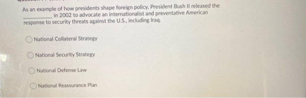 As an example of how presidents shape foreign policy, President Bush Il released the
in 2002 to advocate an internationalist and preventative American
response to security threats against the U.S., including Iraq.
National Collateral Strategy
National Security Strategy
O National Defense Law
National Reassurance Plan
