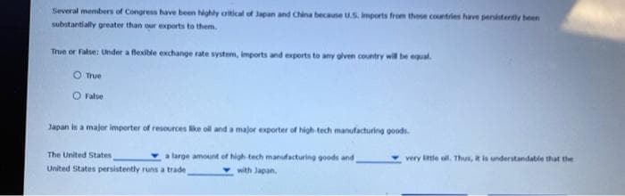 Several members of Congress have been highly critical of Japan and China because U.S. Imports from these countries have persistently been
substantially greater than our exports to them.
True or False: Under a flexible exchange rate system, imports and exports to any given country will be equal.
True
O False
Japan is a major importer of resources like oil and a major exporter of high-tech manufacturing goods.
a large amount of high-tech manufacturing goods and
with Japan.
The United States
United States persistently runs a trade
very little oll. Thus, it is understandable that the