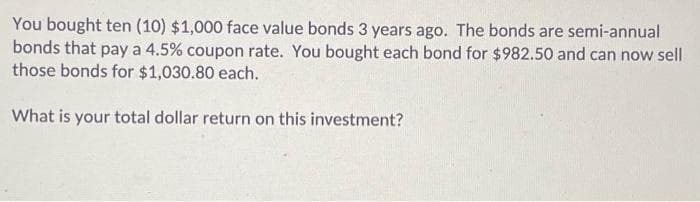 You bought ten (10) $1,000 face value bonds 3 years ago. The bonds are semi-annual
bonds that pay a 4.5% coupon rate. You bought each bond for $982.50 and can now sell
those bonds for $1,030.80 each.
What is your total dollar return on this investment?