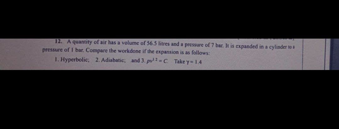 12. A quantity of air has a volume of 56.5 litres and a pressure of 7 bar. It is expanded in a cylinder to a
pressure of I bar. Compare the workdone if the expansion is as follows:
1. Hyperbolic; 2. Adiabatic; and 3. pv¹ 2 = C. Take y = 1.4