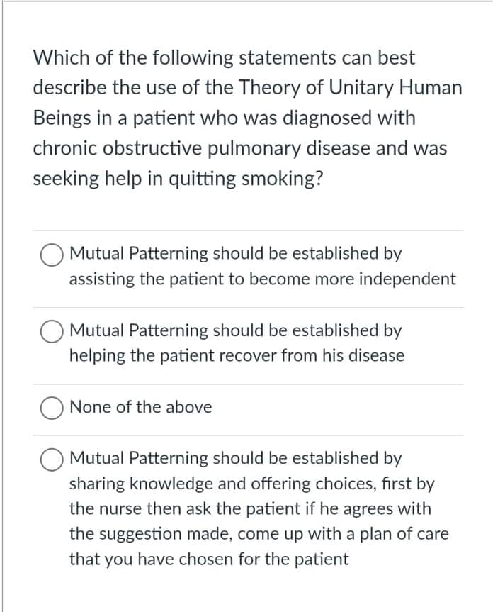 Which of the following statements can best
describe the use of the Theory of Unitary Human
Beings in a patient who was diagnosed with
chronic obstructive pulmonary disease and was
seeking help in quitting smoking?
O Mutual Patterning should be established by
assisting the patient to become more independent
O Mutual Patterning should be established by
helping the patient recover from his disease
O None of the above
O Mutual Patterning should be established by
sharing knowledge and offering choices, first by
the nurse then ask the patient if he agrees with
the suggestion made, come up with a plan of care
that you have chosen for the patient