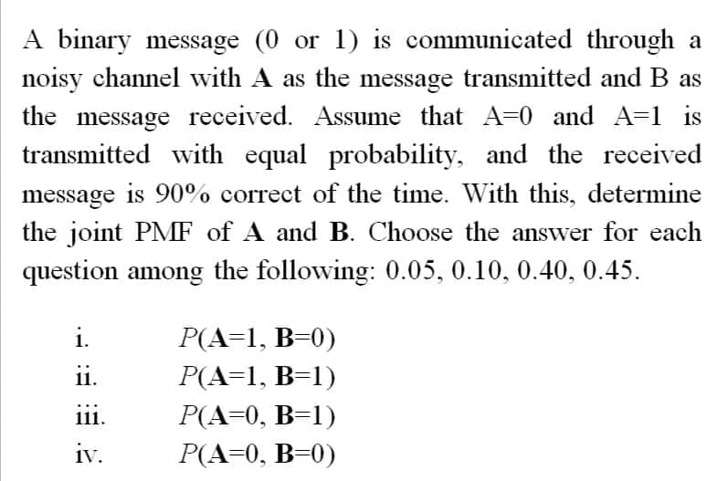 A binary message (0 or 1) is communicated through a
noisy channel with A as the message transmitted and B as
the message received. Assume that A=0 and A=1 is
transmitted with equal probability, and the received
message is 90% correct of the time. With this, determine
the joint PMF of A and B. Choose the answer for each
question among the following: 0.05, 0.10, 0.40, 0.45.
ii.
111.
iv.
P(A=1, B=0)
P(A=1, B=1)
P(A=0, B=1)
P(A=0, B=0)