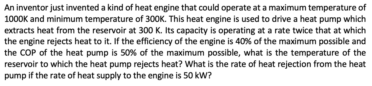 An inventor just invented a kind of heat engine that could operate at a maximum temperature of
1000K and minimum temperature of 300K. This heat engine is used to drive a heat pump which
extracts heat from the reservoir at 300 K. Its capacity is operating at a rate twice that at which
the engine rejects heat to it. If the efficiency of the engine is 40% of the maximum possible and
the COP of the heat pump is 50% of the maximum possible, what is the temperature of the
reservoir to which the heat pump rejects heat? What is the rate of heat rejection from the heat
pump if the rate of heat supply to the engine is 50 kW?