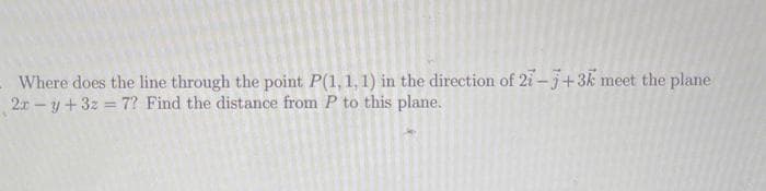 Where does the line through the point. P(1, 1, 1) in the direction of 27-7+3k meet the plane
2x -y + 3z = 7? Find the distance from P to this plane.