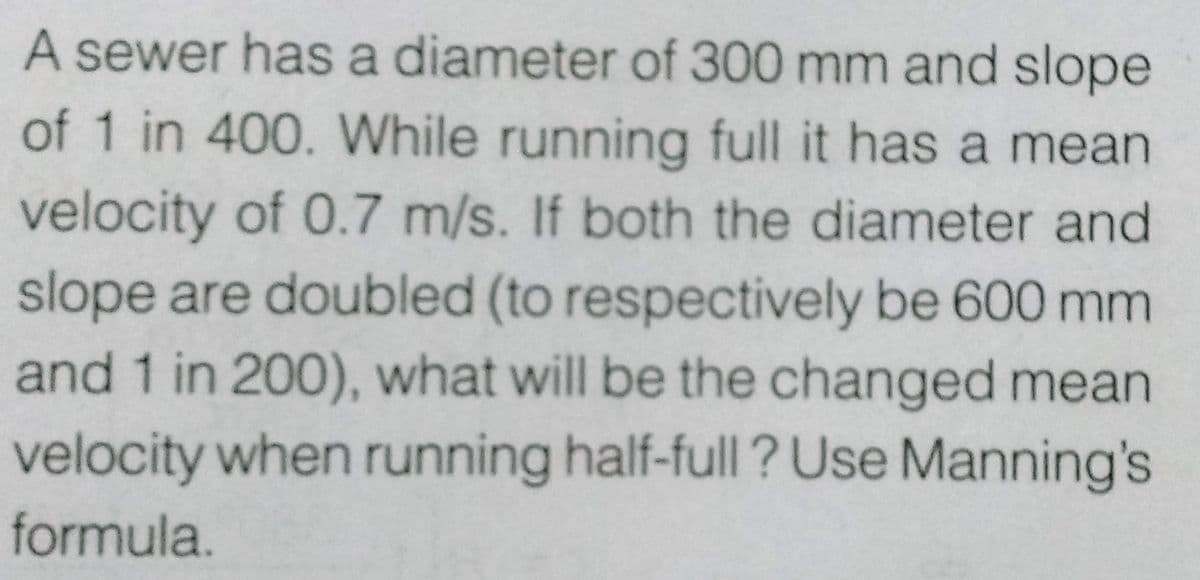 A sewer has a diameter of 300 mm and slope
of 1 in 400. While running full it has a mean
velocity of 0.7 m/s. If both the diameter and
slope are doubled (to respectively be 600 mm
and 1 in 200), what will be the changed mean
velocity when running half-full? Use Manning's
formula.