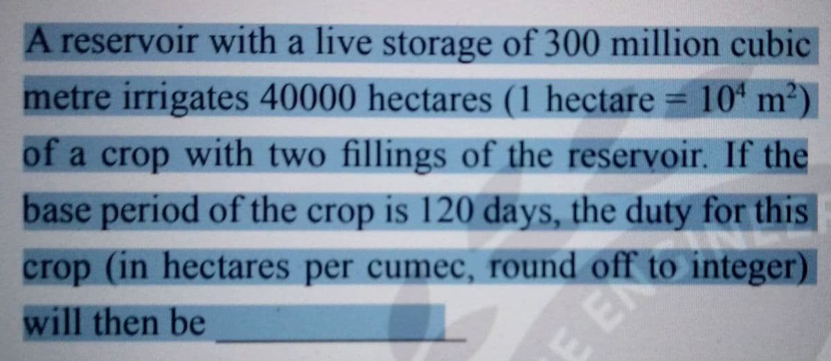 A reservoir with a live storage of 300 million cubic
metre irrigates 40000 hectares (1 hectare = 104 m²)
of a crop with two fillings of the reservoir. If the
base period of the crop is 120 days, the duty for this
crop (in hectares per cumec, round off to integer)
will then be
E EN