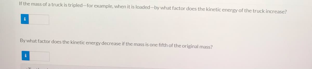 If the mass of a truck is tripled-for example, when it is loaded-by what factor does the kinetic energy of the truck increase?
By what factor does the kinetic energy decrease if the mass is one fifth of the original mass?
i
