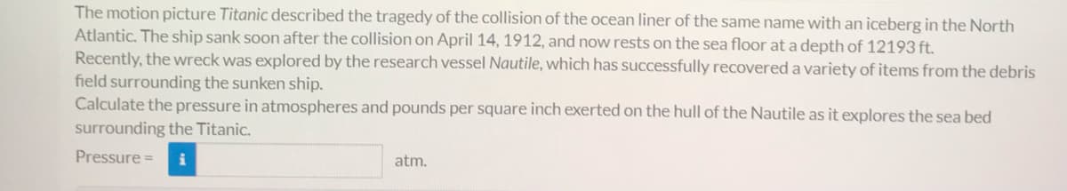 The motion picture Titanic described the tragedy of the collision of the ocean liner of the same name with an iceberg in the North
Atlantic. The ship sank soon after the collision on April 14, 1912, and now rests on the sea floor at a depth of 12193 ft.
Recently, the wreck was explored by the research vessel Nautile, which has successfully recovered a variety of items from the debris
field surrounding the sunken ship.
Calculate the pressure in atmospheres and pounds per square inch exerted on the hull of the Nautile as it explores the sea bed
surrounding the Titanic.
Pressure =
atm.
