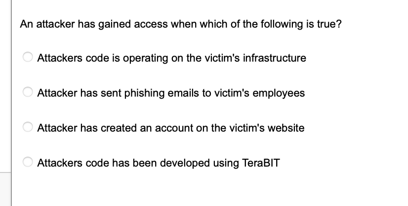 An attacker has gained access when which of the following is true?
Attackers code is operating on the victim's infrastructure
Attacker has sent phishing emails to victim's employees
Attacker has created an account on the victim's website
Attackers code has been developed using TeraBIT