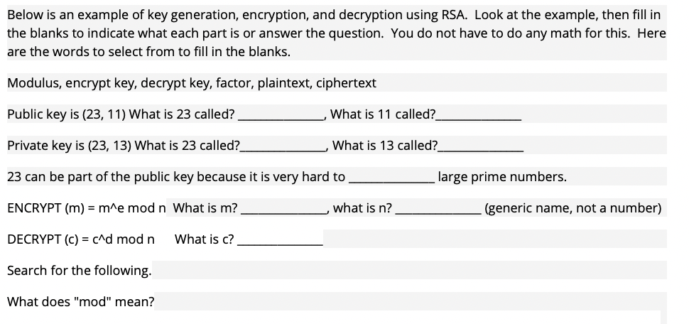Below is an example of key generation, encryption, and decryption using RSA. Look at the example, then fill in
the blanks to indicate what each part is or answer the question. You do not have to do any math for this. Here
are the words to select from to fill in the blanks.
Modulus, encrypt key, decrypt key, factor, plaintext, ciphertext
Public key is (23, 11) What is 23 called?
Private key is (23, 13) What is 23 called?
23 can be part of the public key because it is very hard to
ENCRYPT (m) = m^e mod n What is m?
DECRYPT (c) = c^d mod n
Search for the following.
What does "mod" mean?
What is c?
What is 11 called?
What is 13 called?
what is n?
large prime numbers.
(generic name, not a number)