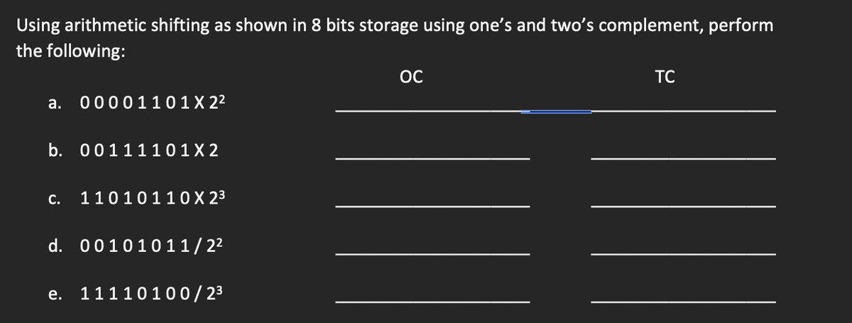 Using arithmetic shifting as shown in 8 bits storage using one's and two's complement, perform
the following:
a. 00001101 X 2²
b. 0011110 1X2
C. 11010110 X 2³
d. 00101011/2²
e. 11110100/2³
OC
TC