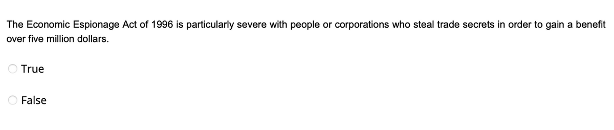 The Economic Espionage Act of 1996 is particularly severe with people or corporations who steal trade secrets in order to gain a benefit
over five million dollars.
True
False