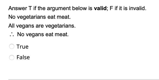 Answer T if the argument below is valid; F if it is invalid.
No vegetarians eat meat.
All vegans are vegetarians.
. No vegans eat meat.
True
False
