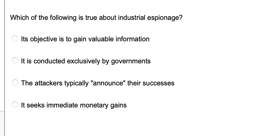 Which of the following is true about industrial espionage?
Its objective is to gain valuable information
It is conducted exclusively by governments
The attackers typically "announce" their successes
It seeks immediate monetary gains